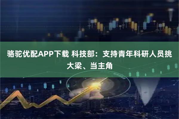 骆驼优配APP下载 科技部：支持青年科研人员挑大梁、当主角