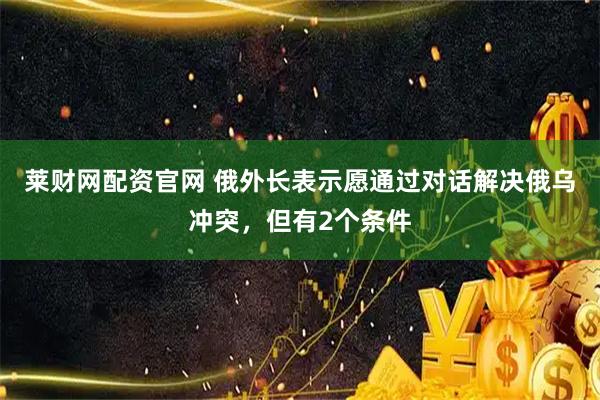莱财网配资官网 俄外长表示愿通过对话解决俄乌冲突，但有2个条件