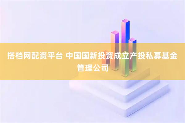 搭档网配资平台 中国国新投资成立产投私募基金管理公司