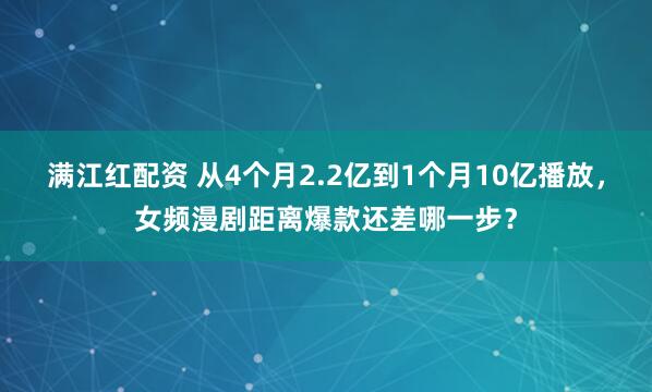 满江红配资 从4个月2.2亿到1个月10亿播放,女频漫剧距离爆款还差哪一步?