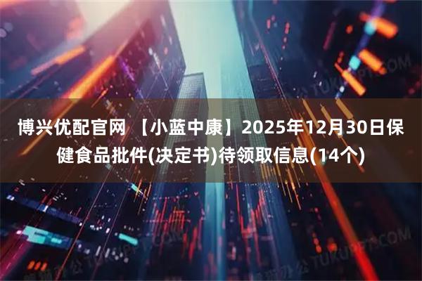 博兴优配官网 【小蓝中康】2025年12月30日保健食品批件(决定书)待领取信息(14个)