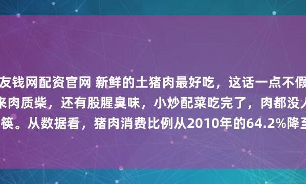 友钱网配资官网 新鲜的土猪肉最好吃，这话一点不假。现在市场上很多猪肉吃起来肉质柴，还有股腥臭味，小炒配菜吃完了，肉都没人动筷。从数据看，猪肉消费比例从2010年的64.2%降至2023年的57.9%，2024年1