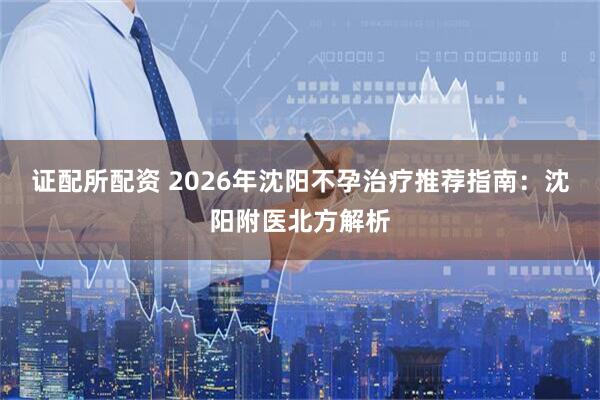 证配所配资 2026年沈阳不孕治疗推荐指南：沈阳附医北方解析