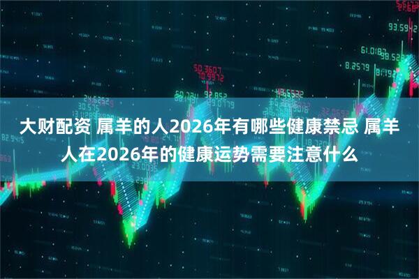 大财配资 属羊的人2026年有哪些健康禁忌 属羊人在2026年的健康运势需要注意什么