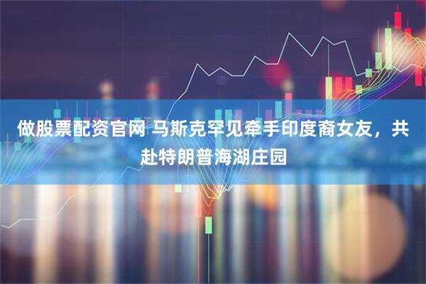 做股票配资官网 马斯克罕见牵手印度裔女友，共赴特朗普海湖庄园